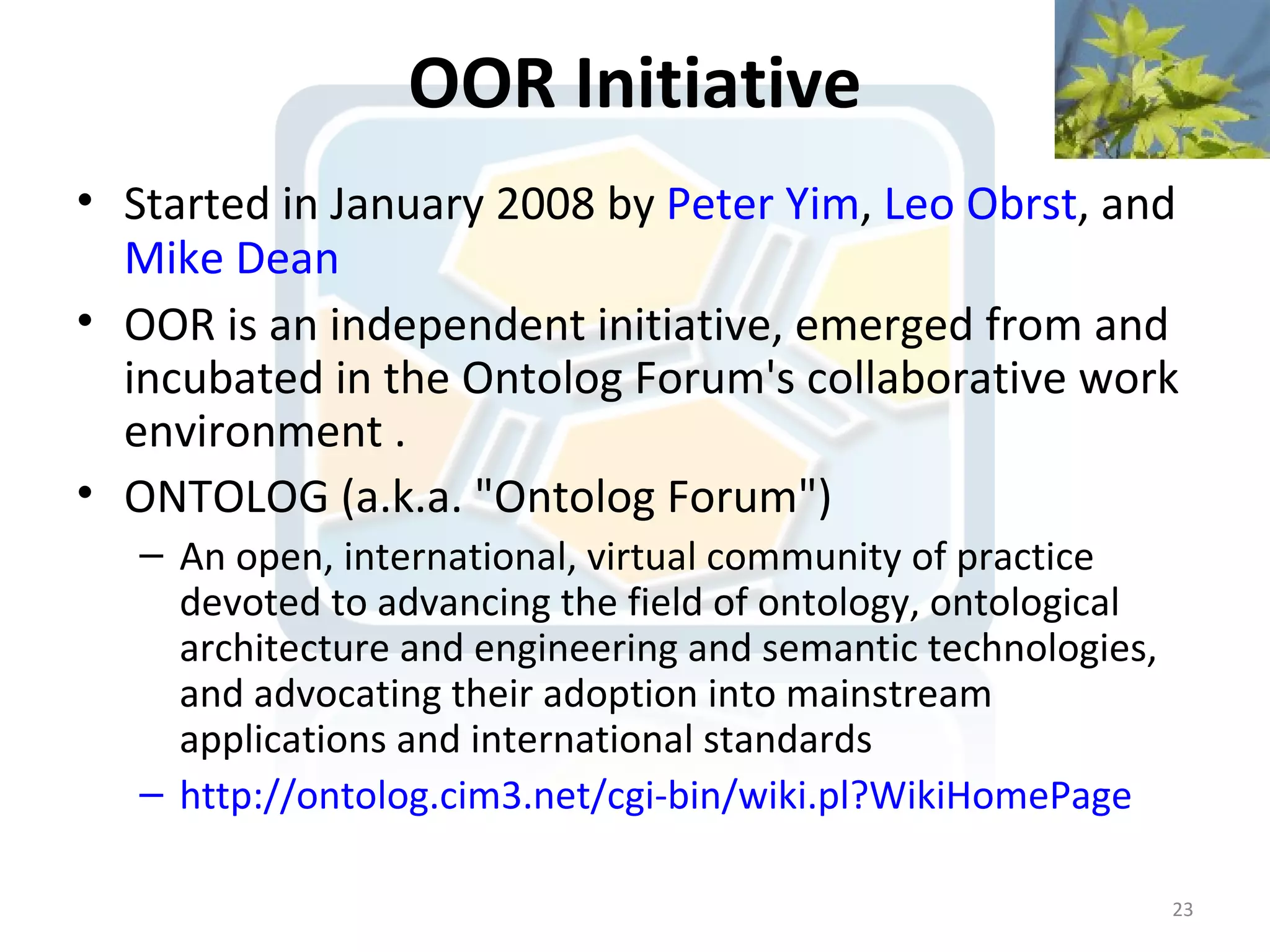 OOR Initiative
• Started in January 2008 by Peter Yim, Leo Obrst, and
  Mike Dean
• OOR is an independent initiative, emerged from and
  incubated in the Ontolog Forum's collaborative work
  environment .
• ONTOLOG (a.k.a. "Ontolog Forum")
   – An open, international, virtual community of practice
     devoted to advancing the field of ontology, ontological
     architecture and engineering and semantic technologies,
     and advocating their adoption into mainstream
     applications and international standards
   – http://ontolog.cim3.net/cgi-bin/wiki.pl?WikiHomePage

                                                               23
 