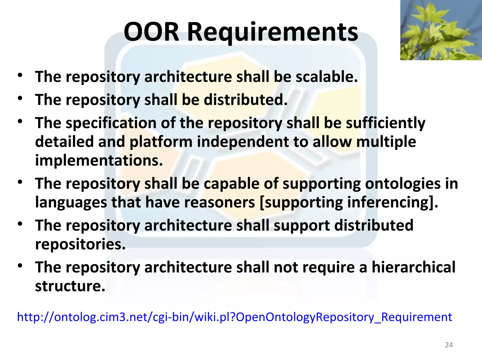 OOR Requirements
• The repository architecture shall be scalable.
• The repository shall be distributed.
• The specification of the repository shall be sufficiently
  detailed and platform independent to allow multiple
  implementations.
• The repository shall be capable of supporting ontologies in
  languages that have reasoners [supporting inferencing].
• The repository architecture shall support distributed
  repositories.
• The repository architecture shall not require a hierarchical
  structure.
http://ontolog.cim3.net/cgi-bin/wiki.pl?OpenOntologyRepository_Requirement
                                                                        24
 
