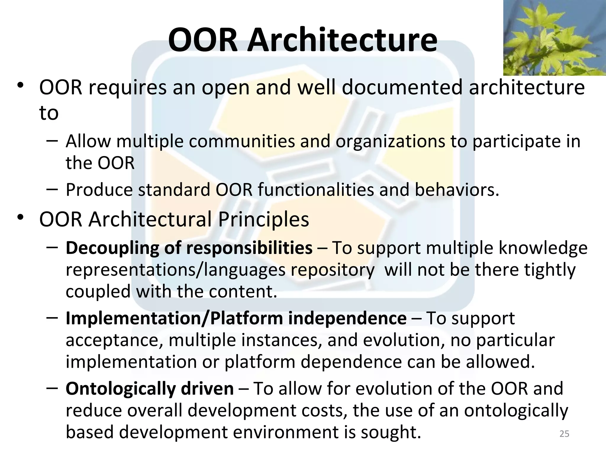 OOR Architecture
• OOR requires an open and well documented architecture
  to
   – Allow multiple communities and organizations to participate in
     the OOR
   – Produce standard OOR functionalities and behaviors.
• OOR Architectural Principles
   – Decoupling of responsibilities – To support multiple knowledge
     representations/languages repository will not be there tightly
     coupled with the content.
   – Implementation/Platform independence – To support
     acceptance, multiple instances, and evolution, no particular
     implementation or platform dependence can be allowed.
   – Ontologically driven – To allow for evolution of the OOR and
     reduce overall development costs, the use of an ontologically
     based development environment is sought.                     25
 