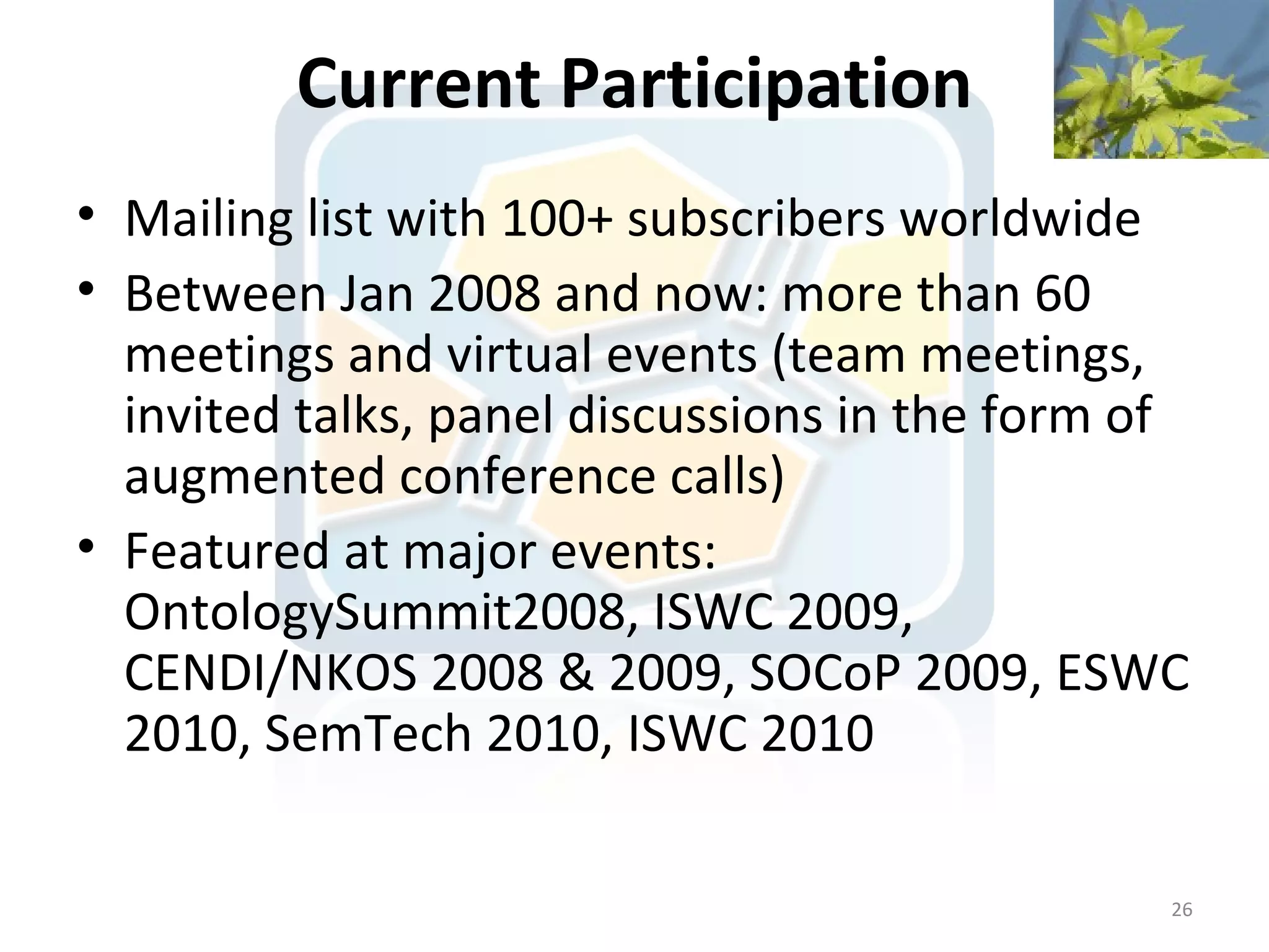 Current Participation
• Mailing list with 100+ subscribers worldwide
• Between Jan 2008 and now: more than 60
  meetings and virtual events (team meetings,
  invited talks, panel discussions in the form of
  augmented conference calls)
• Featured at major events:
  OntologySummit2008, ISWC 2009,
  CENDI/NKOS 2008 & 2009, SOCoP 2009, ESWC
  2010, SemTech 2010, ISWC 2010

                                                26
 