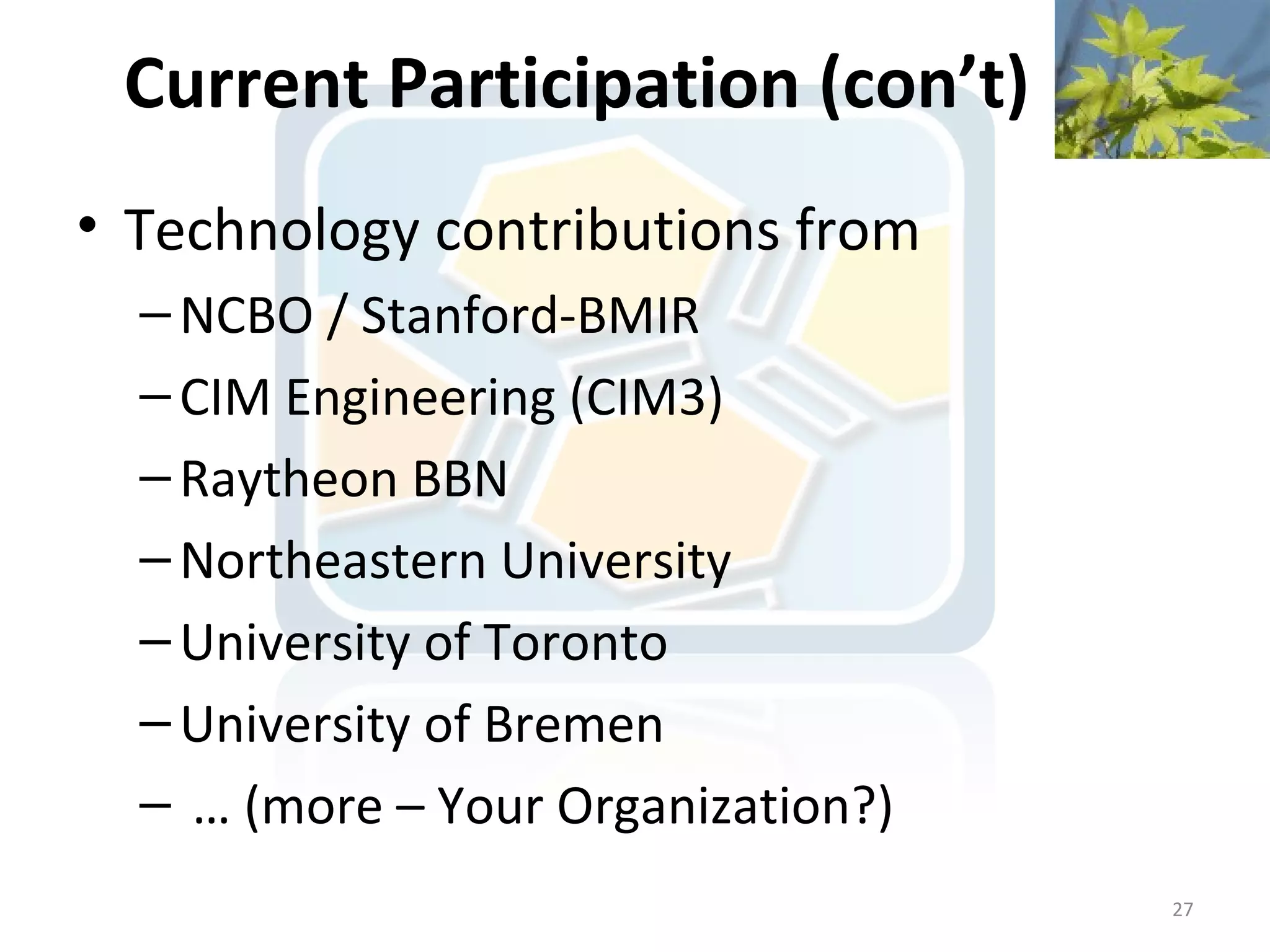Current Participation (con’t)
• Technology contributions from
  – NCBO / Stanford-BMIR
  – CIM Engineering (CIM3)
  – Raytheon BBN
  – Northeastern University
  – University of Toronto
  – University of Bremen
  – … (more – Your Organization?)
                                    27
 