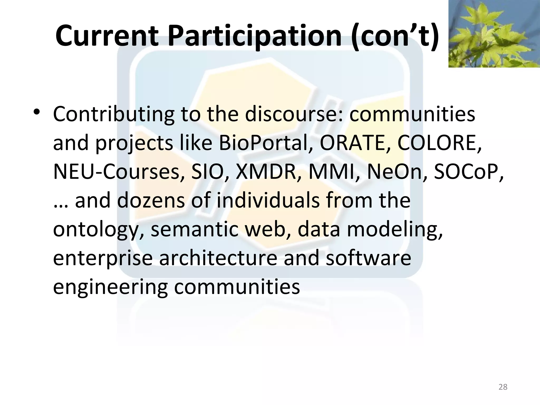 Current Participation (con’t)

• Contributing to the discourse: communities
  and projects like BioPortal, ORATE, COLORE,
  NEU-Courses, SIO, XMDR, MMI, NeOn, SOCoP,
  … and dozens of individuals from the
  ontology, semantic web, data modeling,
  enterprise architecture and software
  engineering communities


                                            28
 