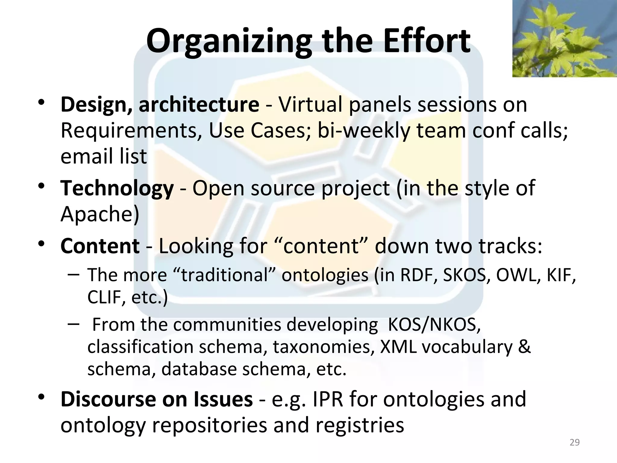 Organizing the Effort
• Design, architecture - Virtual panels sessions on
  Requirements, Use Cases; bi-weekly team conf calls;
  email list
• Technology - Open source project (in the style of
  Apache)
• Content - Looking for “content” down two tracks:
   – The more “traditional” ontologies (in RDF, SKOS, OWL, KIF,
     CLIF, etc.)
   – From the communities developing KOS/NKOS,
     classification schema, taxonomies, XML vocabulary &
     schema, database schema, etc.
• Discourse on Issues - e.g. IPR for ontologies and
  ontology repositories and registries
                                                              29
 