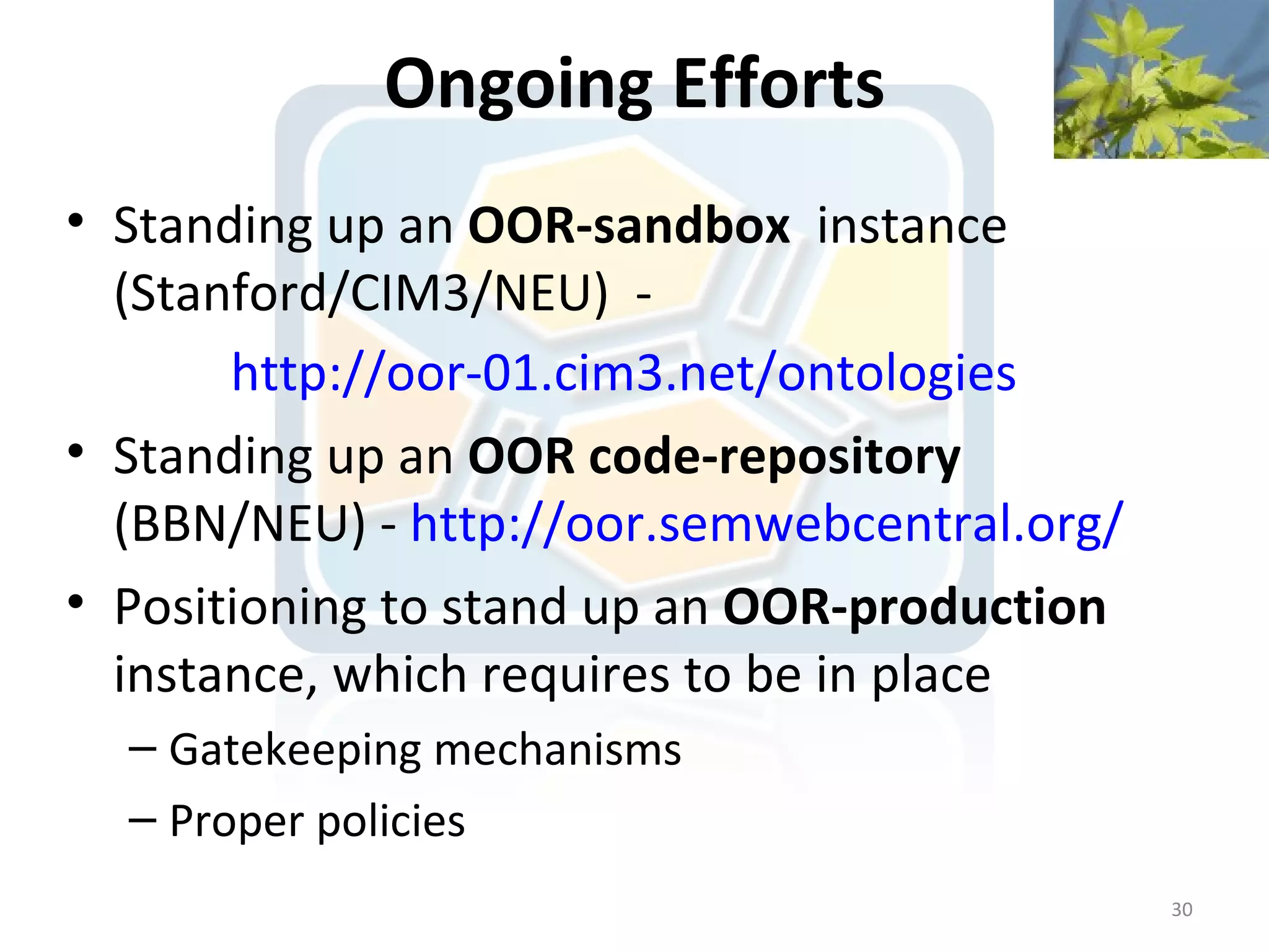 Ongoing Efforts
• Standing up an OOR-sandbox instance
  (Stanford/CIM3/NEU) -
       http://oor-01.cim3.net/ontologies
• Standing up an OOR code-repository
  (BBN/NEU) - http://oor.semwebcentral.org/
• Positioning to stand up an OOR-production
  instance, which requires to be in place
  – Gatekeeping mechanisms
  – Proper policies
                                              30
 