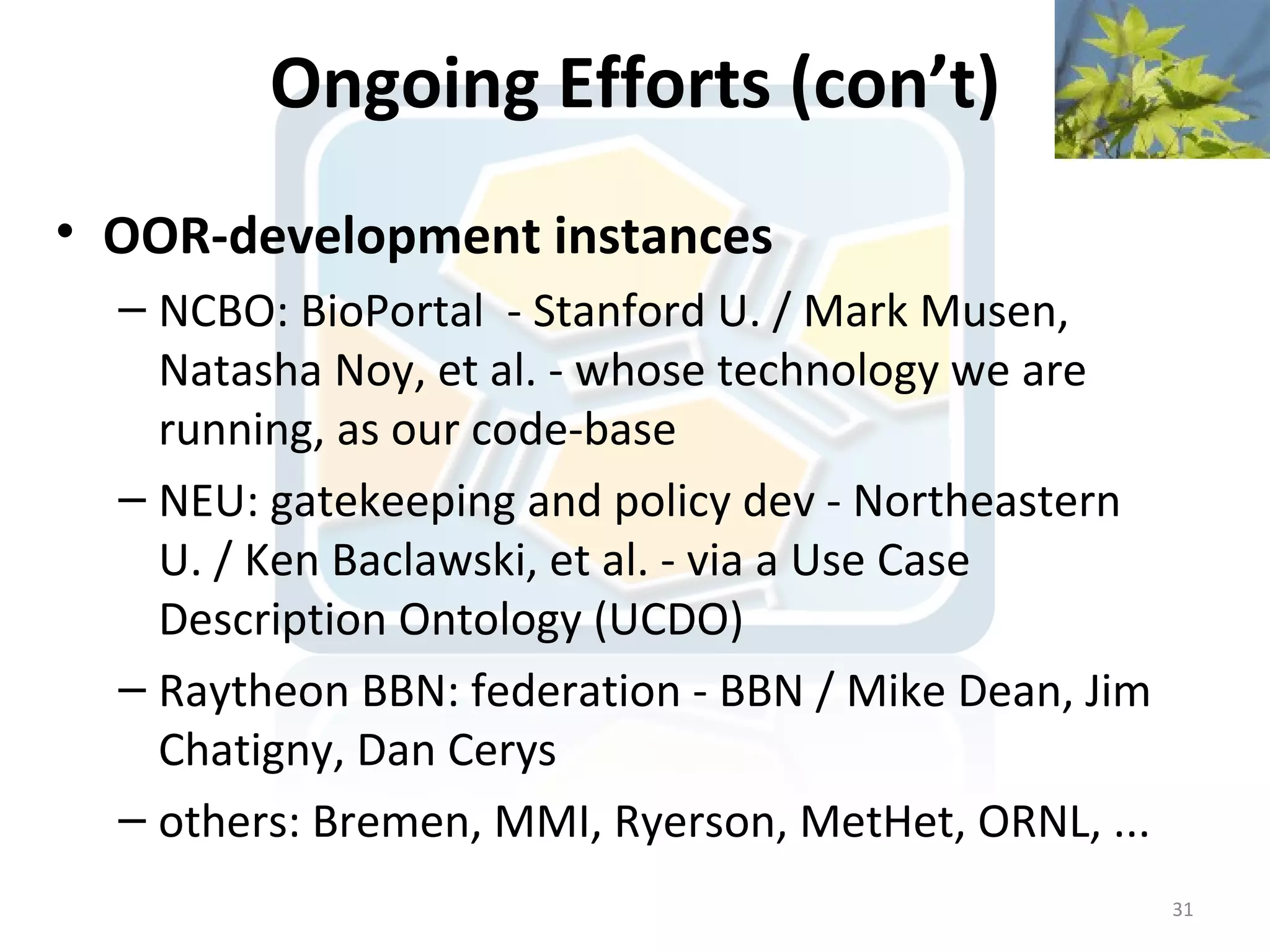 Ongoing Efforts (con’t)
• OOR-development instances
  – NCBO: BioPortal - Stanford U. / Mark Musen,
    Natasha Noy, et al. - whose technology we are
    running, as our code-base
  – NEU: gatekeeping and policy dev - Northeastern
    U. / Ken Baclawski, et al. - via a Use Case
    Description Ontology (UCDO)
  – Raytheon BBN: federation - BBN / Mike Dean, Jim
    Chatigny, Dan Cerys
  – others: Bremen, MMI, Ryerson, MetHet, ORNL, ...
                                                      31
 
