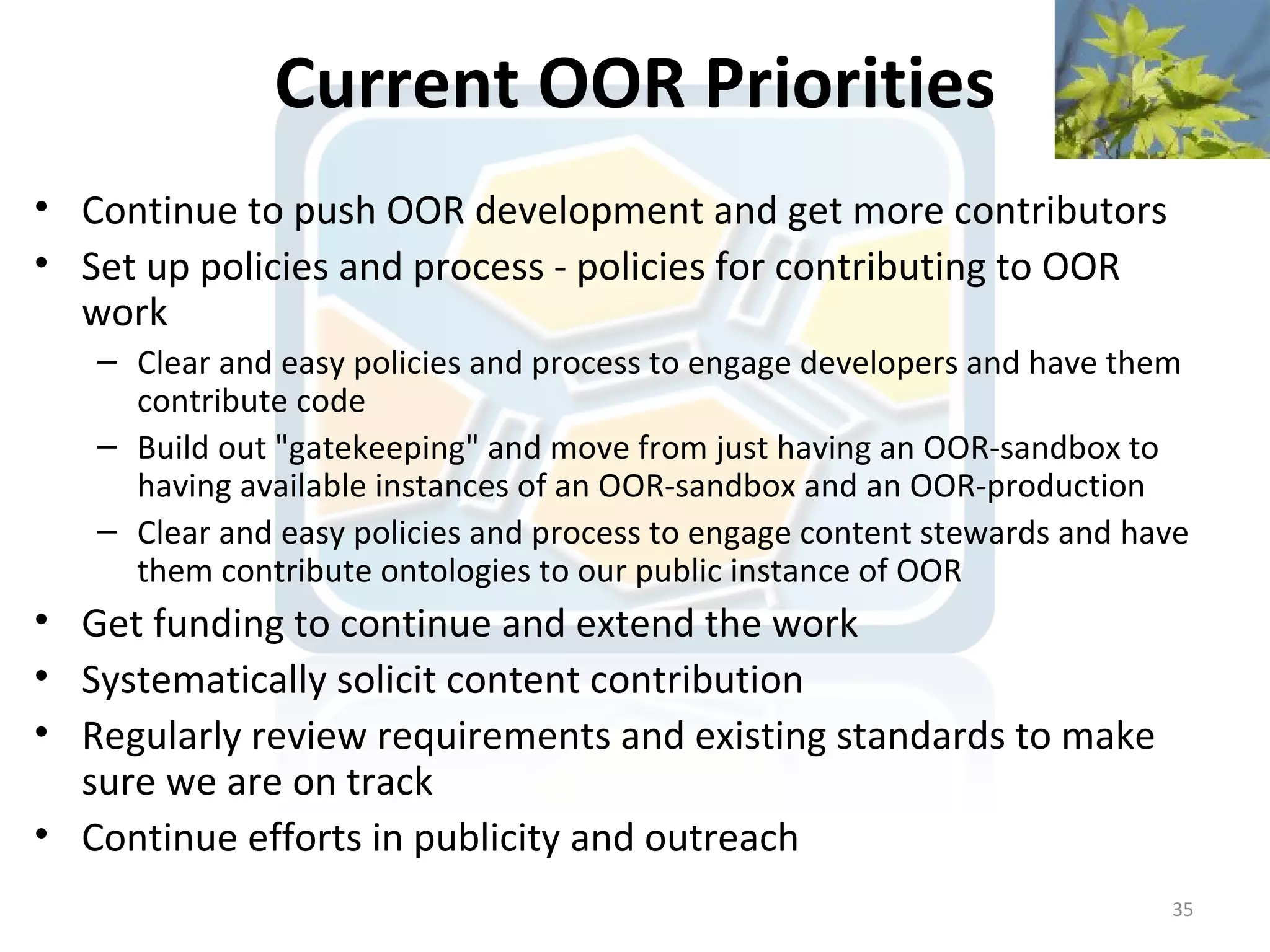 Current OOR Priorities
• Continue to push OOR development and get more contributors
• Set up policies and process - policies for contributing to OOR
  work
   – Clear and easy policies and process to engage developers and have them
     contribute code
   – Build out "gatekeeping" and move from just having an OOR-sandbox to
     having available instances of an OOR-sandbox and an OOR-production
   – Clear and easy policies and process to engage content stewards and have
     them contribute ontologies to our public instance of OOR
• Get funding to continue and extend the work
• Systematically solicit content contribution
• Regularly review requirements and existing standards to make
  sure we are on track
• Continue efforts in publicity and outreach
                                                                          35
 