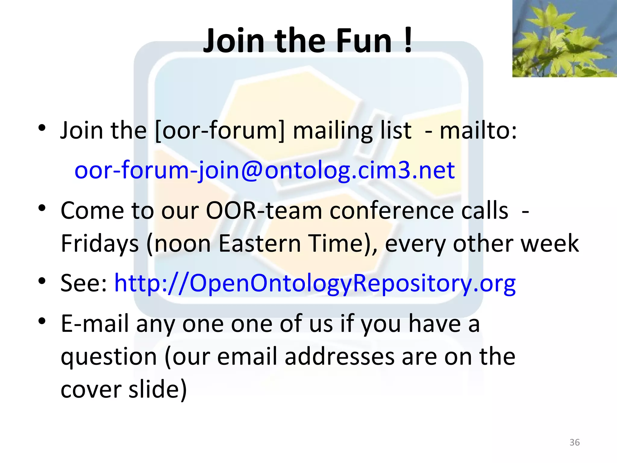Join the Fun !

• Join the [oor-forum] mailing list - mailto:
   oor-forum-join@ontolog.cim3.net
• Come to our OOR-team conference calls -
  Fridays (noon Eastern Time), every other week
• See: http://OpenOntologyRepository.org
• E-mail any one one of us if you have a
  question (our email addresses are on the
  cover slide)
                                              36
 