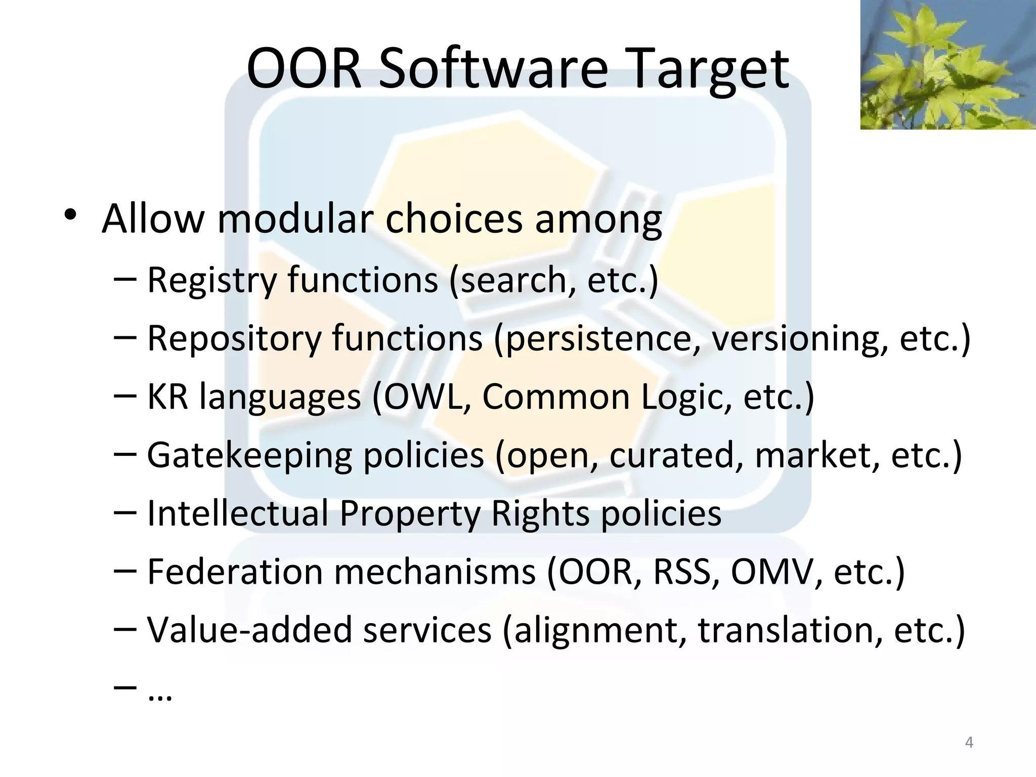 OOR Software Target

• Allow modular choices among
  – Registry functions (search, etc.)
  – Repository functions (persistence, versioning, etc.)
  – KR languages (OWL, Common Logic, etc.)
  – Gatekeeping policies (open, curated, market, etc.)
  – Intellectual Property Rights policies
  – Federation mechanisms (OOR, RSS, OMV, etc.)
  – Value-added services (alignment, translation, etc.)
  –…
                                                       4
 