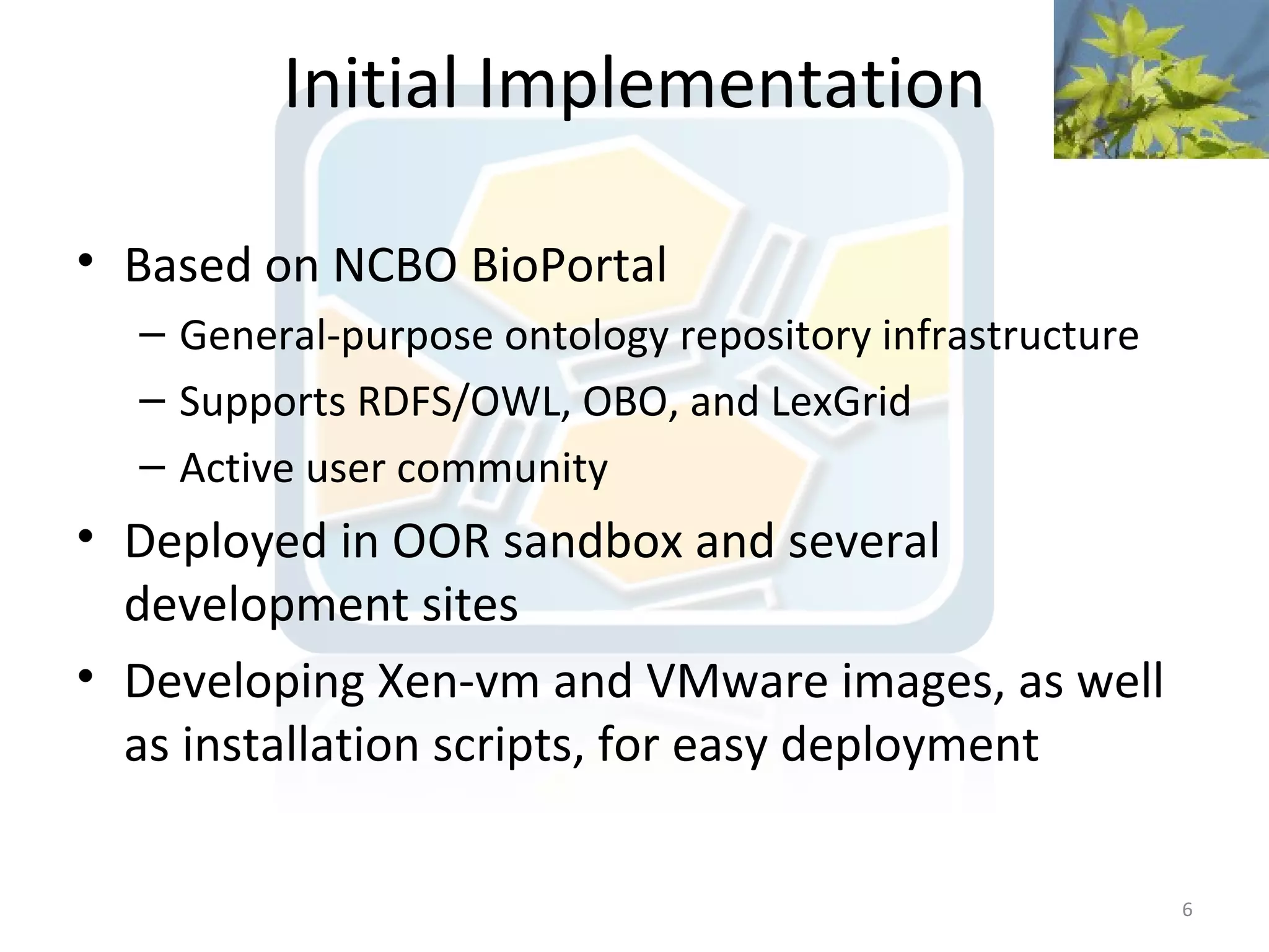 Initial Implementation

• Based on NCBO BioPortal
  – General-purpose ontology repository infrastructure
  – Supports RDFS/OWL, OBO, and LexGrid
  – Active user community
• Deployed in OOR sandbox and several
  development sites
• Developing Xen-vm and VMware images, as well
  as installation scripts, for easy deployment

                                                         6
 