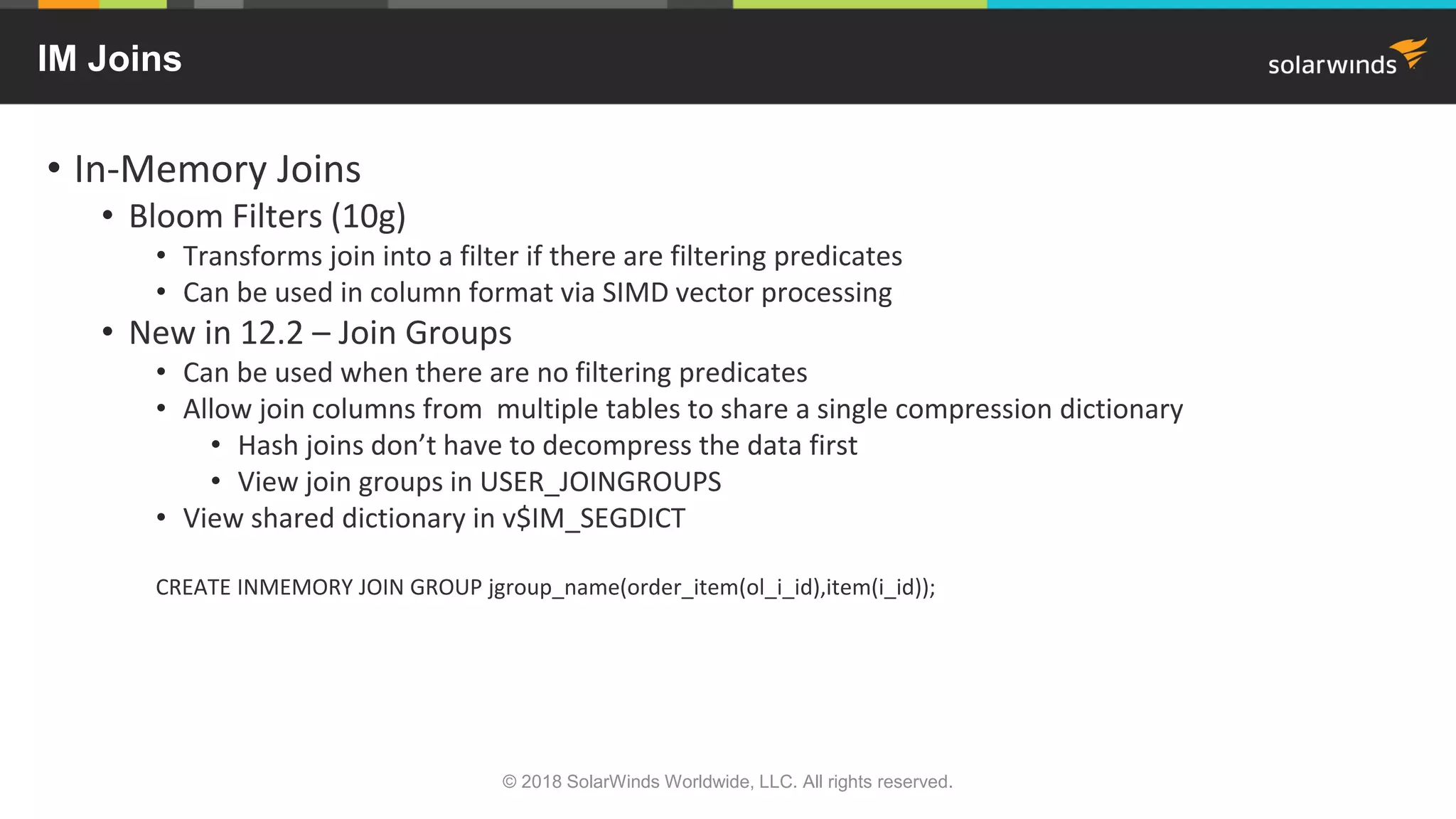 IM Joins
• In-Memory Joins
• Bloom Filters (10g)
• Transforms join into a filter if there are filtering predicates
• Can be used in column format via SIMD vector processing
• New in 12.2 – Join Groups
• Can be used when there are no filtering predicates
• Allow join columns from multiple tables to share a single compression dictionary
• Hash joins don’t have to decompress the data first
• View join groups in USER_JOINGROUPS
• View shared dictionary in v$IM_SEGDICT
CREATE INMEMORY JOIN GROUP jgroup_name(order_item(ol_i_id),item(i_id));
© 2018 SolarWinds Worldwide, LLC. All rights reserved.
 
