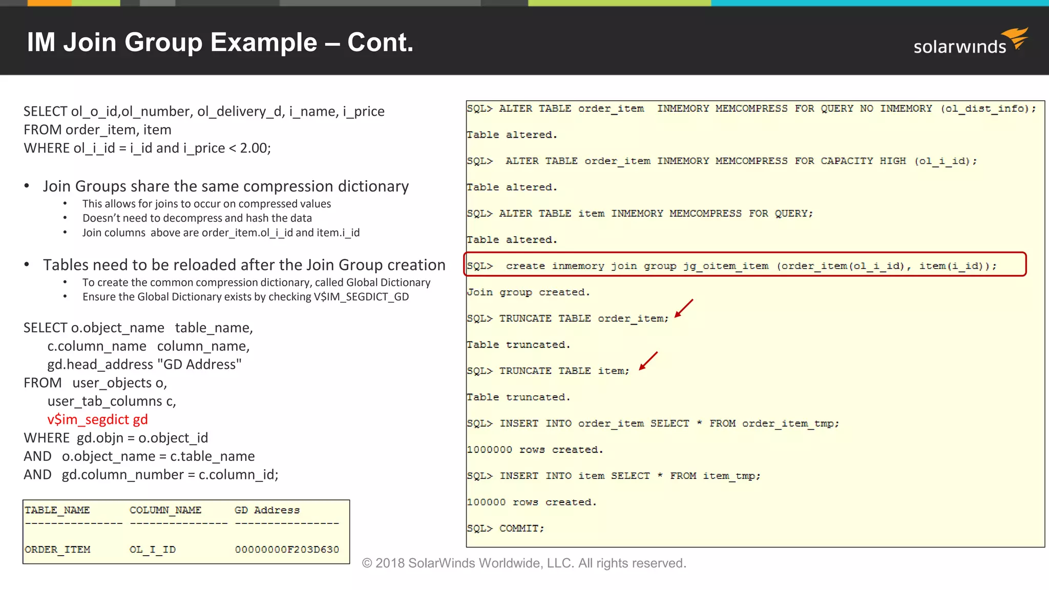 IM Join Group Example – Cont.
SELECT ol_o_id,ol_number, ol_delivery_d, i_name, i_price
FROM order_item, item
WHERE ol_i_id = i_id and i_price < 2.00;
• Join Groups share the same compression dictionary
• This allows for joins to occur on compressed values
• Doesn’t need to decompress and hash the data
• Join columns above are order_item.ol_i_id and item.i_id
• Tables need to be reloaded after the Join Group creation
• To create the common compression dictionary, called Global Dictionary
• Ensure the Global Dictionary exists by checking V$IM_SEGDICT_GD
SELECT o.object_name table_name,
c.column_name column_name,
gd.head_address "GD Address"
FROM user_objects o,
user_tab_columns c,
v$im_segdict gd
WHERE gd.objn = o.object_id
AND o.object_name = c.table_name
AND gd.column_number = c.column_id;
© 2018 SolarWinds Worldwide, LLC. All rights reserved.
 