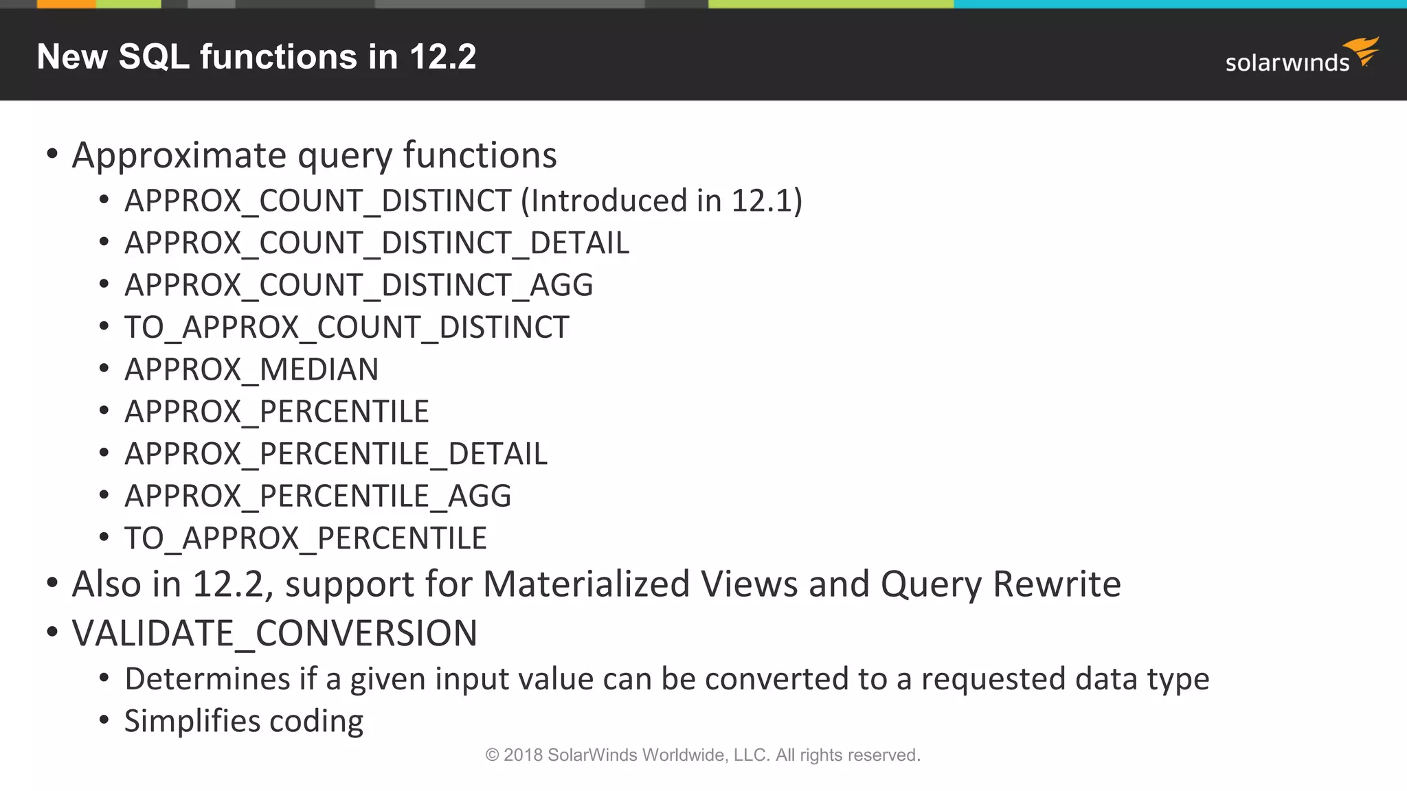 New SQL functions in 12.2
• Approximate query functions
• APPROX_COUNT_DISTINCT (Introduced in 12.1)
• APPROX_COUNT_DISTINCT_DETAIL
• APPROX_COUNT_DISTINCT_AGG
• TO_APPROX_COUNT_DISTINCT
• APPROX_MEDIAN
• APPROX_PERCENTILE
• APPROX_PERCENTILE_DETAIL
• APPROX_PERCENTILE_AGG
• TO_APPROX_PERCENTILE
• Also in 12.2, support for Materialized Views and Query Rewrite
• VALIDATE_CONVERSION
• Determines if a given input value can be converted to a requested data type
• Simplifies coding
© 2018 SolarWinds Worldwide, LLC. All rights reserved.
 