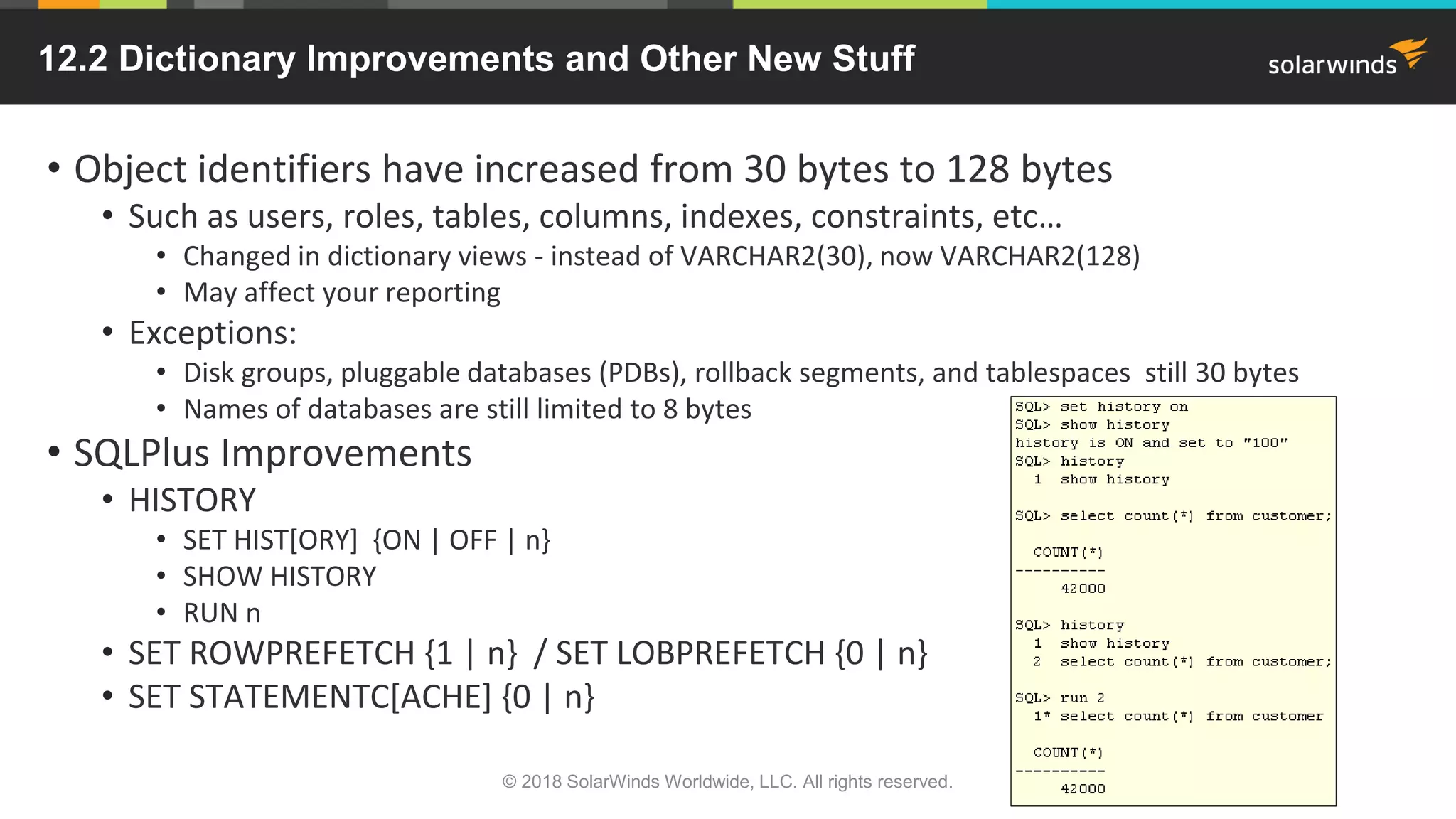 12.2 Dictionary Improvements and Other New Stuff
© 2018 SolarWinds Worldwide, LLC. All rights reserved.
• Object identifiers have increased from 30 bytes to 128 bytes
• Such as users, roles, tables, columns, indexes, constraints, etc…
• Changed in dictionary views - instead of VARCHAR2(30), now VARCHAR2(128)
• May affect your reporting
• Exceptions:
• Disk groups, pluggable databases (PDBs), rollback segments, and tablespaces still 30 bytes
• Names of databases are still limited to 8 bytes
• SQLPlus Improvements
• HISTORY
• SET HIST[ORY] {ON | OFF | n}
• SHOW HISTORY
• RUN n
• SET ROWPREFETCH {1 | n} / SET LOBPREFETCH {0 | n}
• SET STATEMENTC[ACHE] {0 | n}
 