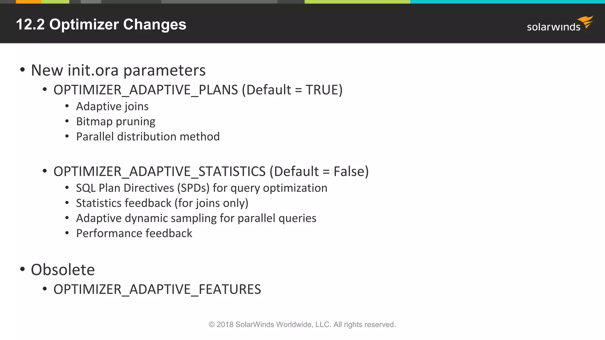 12.2 Optimizer Changes
• New init.ora parameters
• OPTIMIZER_ADAPTIVE_PLANS (Default = TRUE)
• Adaptive joins
• Bitmap pruning
• Parallel distribution method
• OPTIMIZER_ADAPTIVE_STATISTICS (Default = False)
• SQL Plan Directives (SPDs) for query optimization
• Statistics feedback (for joins only)
• Adaptive dynamic sampling for parallel queries
• Performance feedback
• Obsolete
• OPTIMIZER_ADAPTIVE_FEATURES
© 2018 SolarWinds Worldwide, LLC. All rights reserved.
 