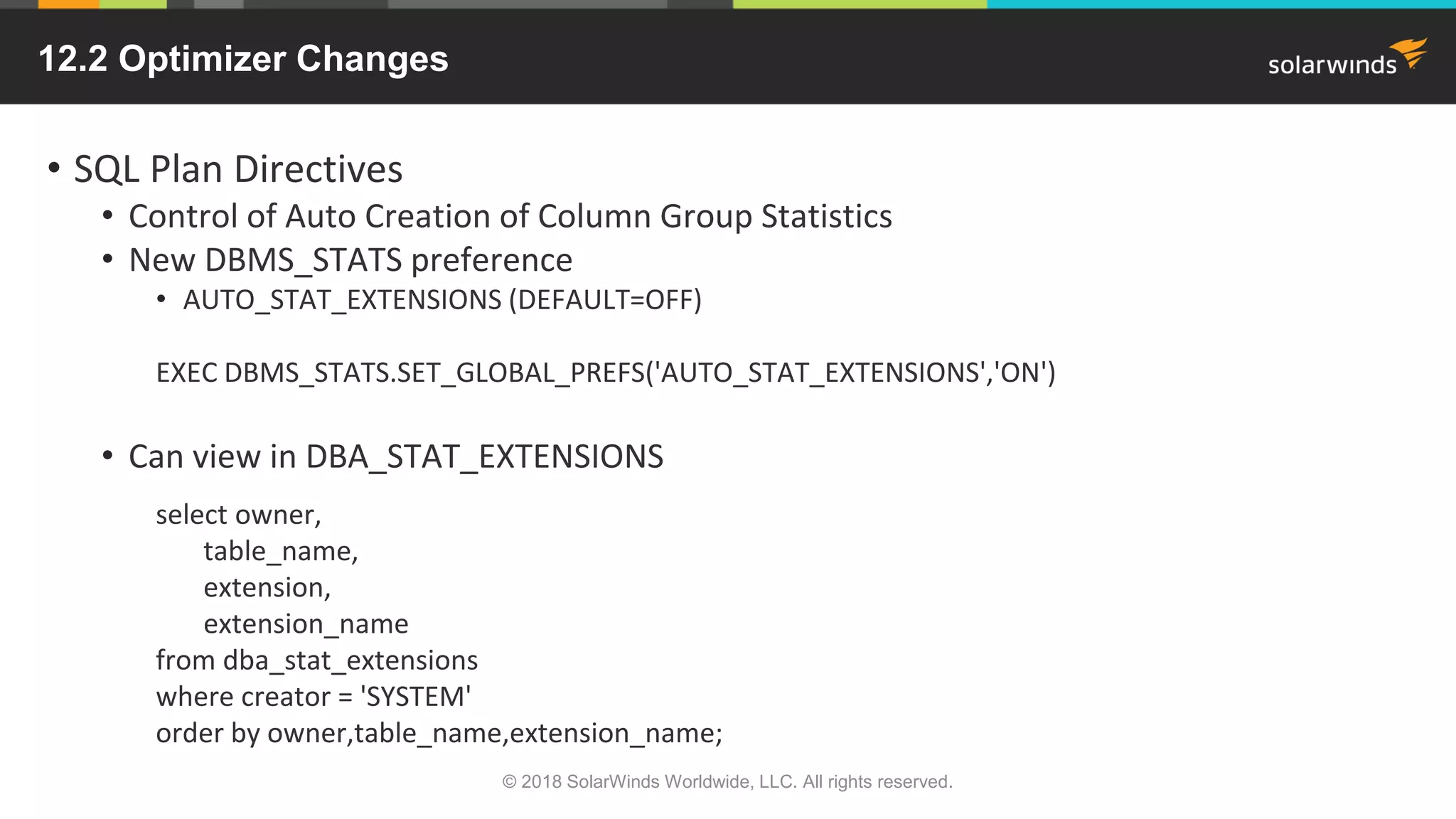 12.2 Optimizer Changes
• SQL Plan Directives
• Control of Auto Creation of Column Group Statistics
• New DBMS_STATS preference
• AUTO_STAT_EXTENSIONS (DEFAULT=OFF)
EXEC DBMS_STATS.SET_GLOBAL_PREFS('AUTO_STAT_EXTENSIONS','ON')
• Can view in DBA_STAT_EXTENSIONS
select owner,
table_name,
extension,
extension_name
from dba_stat_extensions
where creator = 'SYSTEM'
order by owner,table_name,extension_name;
© 2018 SolarWinds Worldwide, LLC. All rights reserved.
 