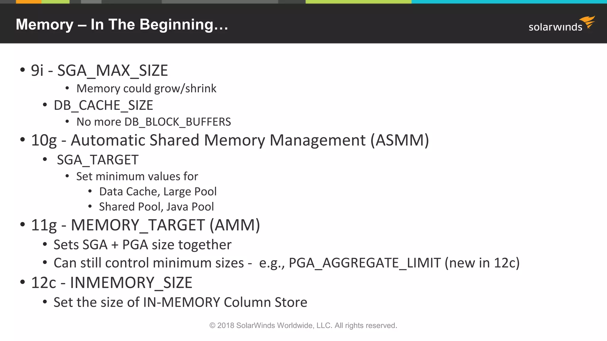 © 2018 SolarWinds Worldwide, LLC. All rights reserved.
Memory – In The Beginning…
• 9i - SGA_MAX_SIZE
• Memory could grow/shrink
• DB_CACHE_SIZE
• No more DB_BLOCK_BUFFERS
• 10g - Automatic Shared Memory Management (ASMM)
• SGA_TARGET
• Set minimum values for
• Data Cache, Large Pool
• Shared Pool, Java Pool
• 11g - MEMORY_TARGET (AMM)
• Sets SGA + PGA size together
• Can still control minimum sizes - e.g., PGA_AGGREGATE_LIMIT (new in 12c)
• 12c - INMEMORY_SIZE
• Set the size of IN-MEMORY Column Store
 
