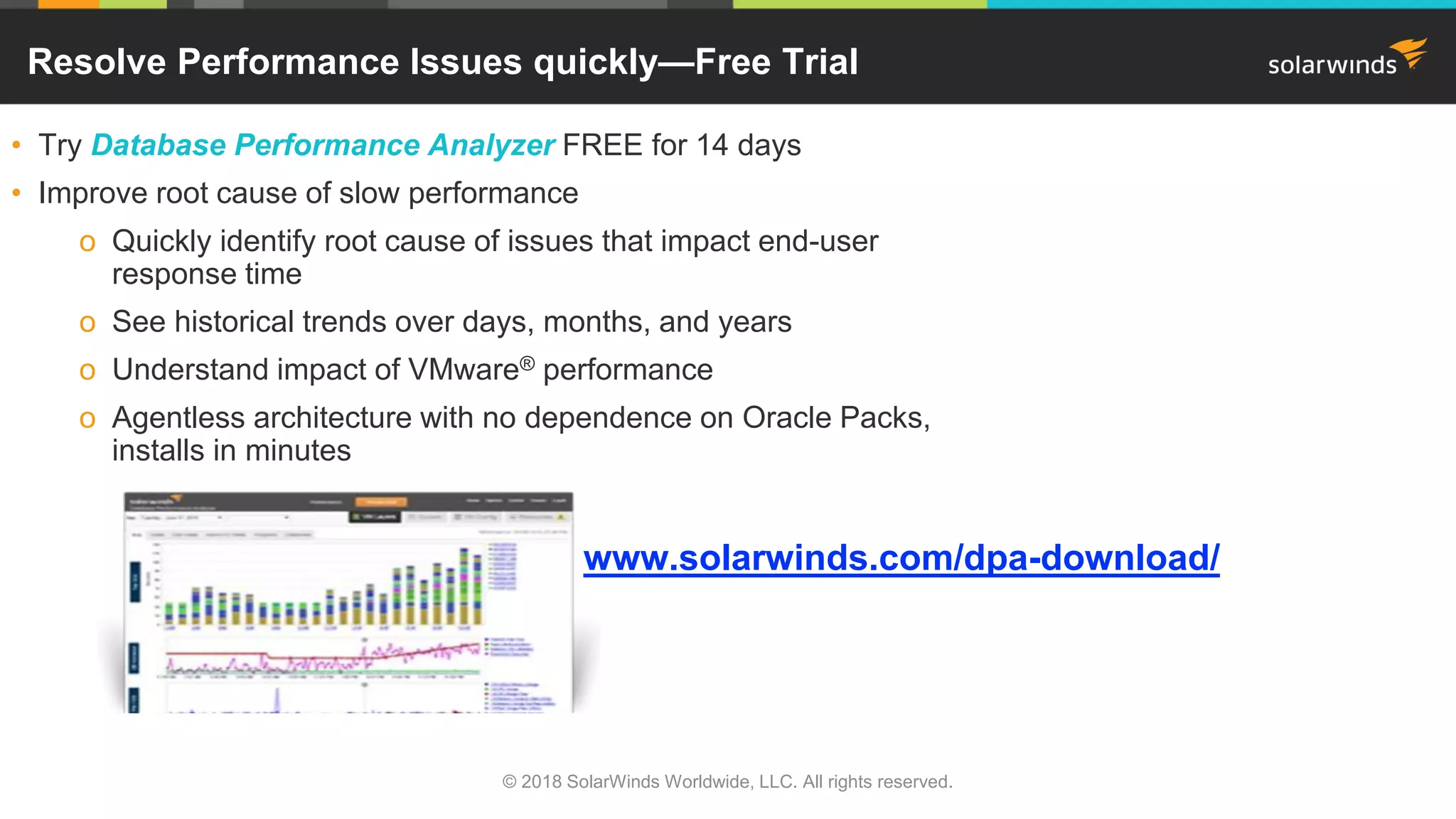 www.solarwinds.com/dpa-download/
Resolve Performance Issues quickly—Free Trial
• Try Database Performance Analyzer FREE for 14 days
• Improve root cause of slow performance
o Quickly identify root cause of issues that impact end-user
response time
o See historical trends over days, months, and years
o Understand impact of VMware® performance
o Agentless architecture with no dependence on Oracle Packs,
installs in minutes
© 2018 SolarWinds Worldwide, LLC. All rights reserved.
 