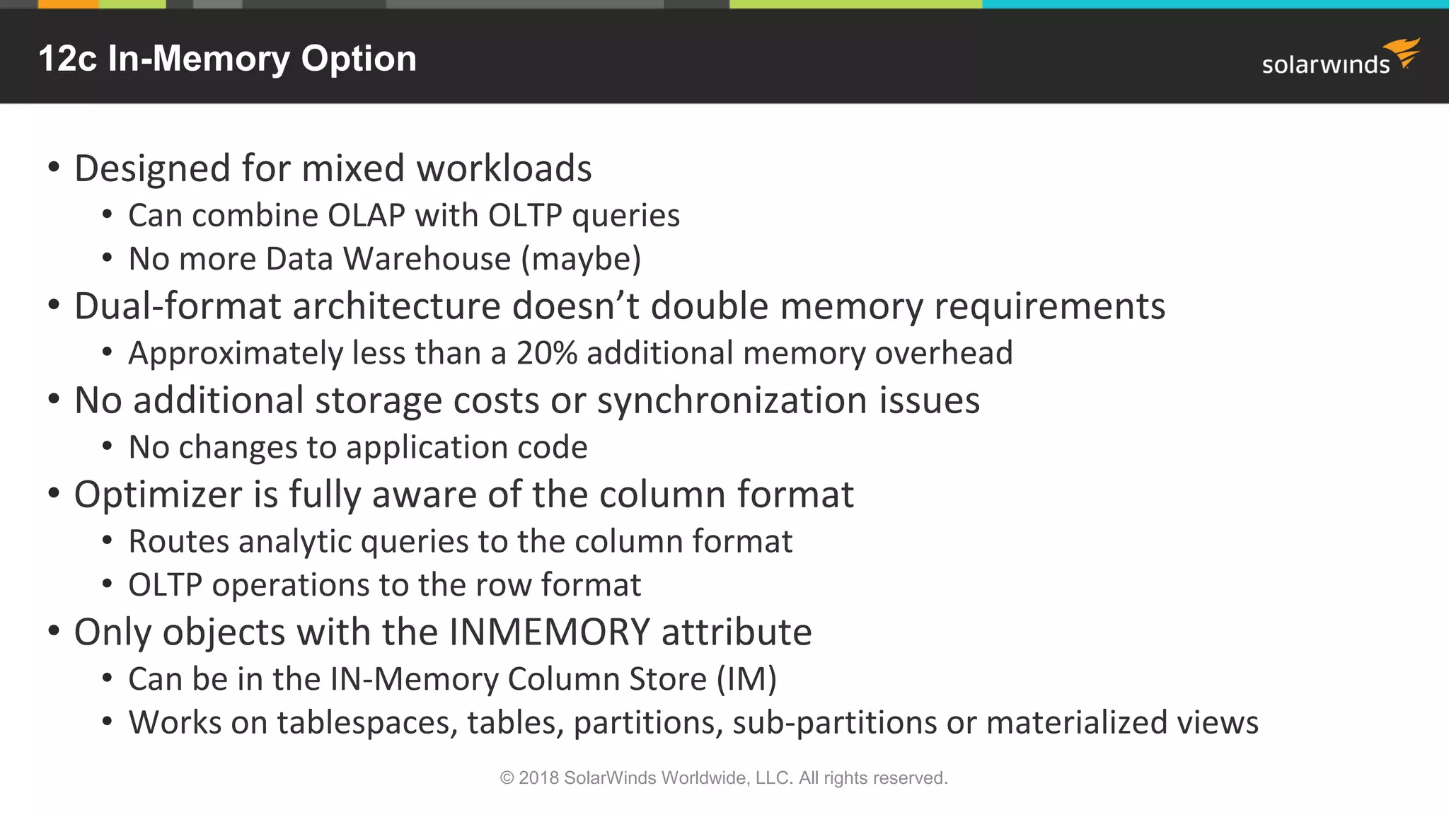 12c In-Memory Option
• Designed for mixed workloads
• Can combine OLAP with OLTP queries
• No more Data Warehouse (maybe)
• Dual-format architecture doesn’t double memory requirements
• Approximately less than a 20% additional memory overhead
• No additional storage costs or synchronization issues
• No changes to application code
• Optimizer is fully aware of the column format
• Routes analytic queries to the column format
• OLTP operations to the row format
• Only objects with the INMEMORY attribute
• Can be in the IN-Memory Column Store (IM)
• Works on tablespaces, tables, partitions, sub-partitions or materialized views
© 2018 SolarWinds Worldwide, LLC. All rights reserved.
 
