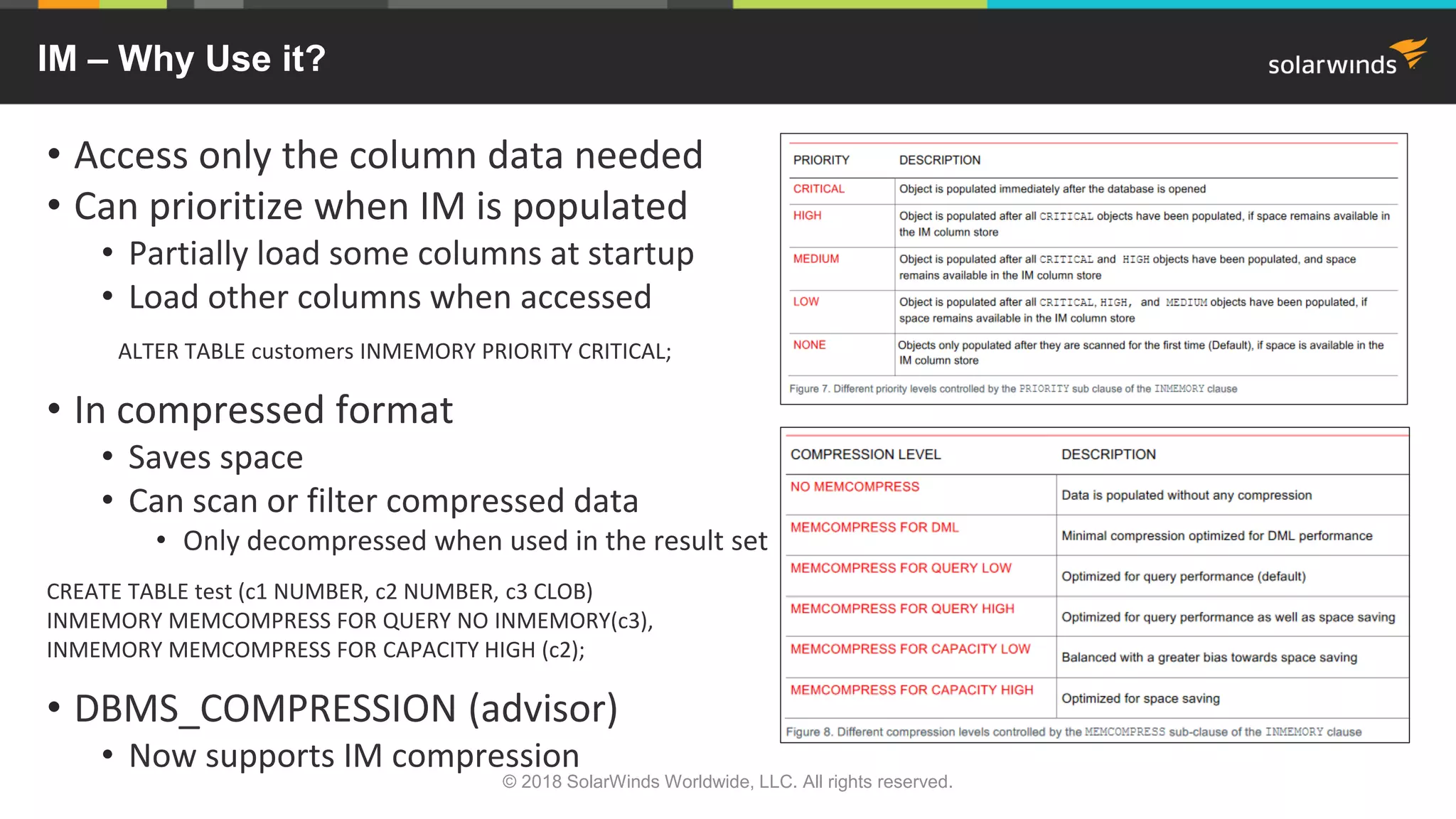 IM – Why Use it?
• Access only the column data needed
• Can prioritize when IM is populated
• Partially load some columns at startup
• Load other columns when accessed
ALTER TABLE customers INMEMORY PRIORITY CRITICAL;
• In compressed format
• Saves space
• Can scan or filter compressed data
• Only decompressed when used in the result set
CREATE TABLE test (c1 NUMBER, c2 NUMBER, c3 CLOB)
INMEMORY MEMCOMPRESS FOR QUERY NO INMEMORY(c3),
INMEMORY MEMCOMPRESS FOR CAPACITY HIGH (c2);
• DBMS_COMPRESSION (advisor)
• Now supports IM compression
© 2018 SolarWinds Worldwide, LLC. All rights reserved.
 