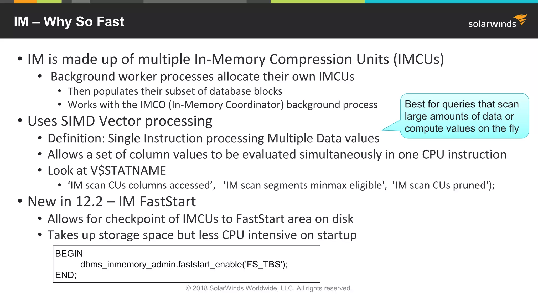 IM – Why So Fast
• IM is made up of multiple In-Memory Compression Units (IMCUs)
• Background worker processes allocate their own IMCUs
• Then populates their subset of database blocks
• Works with the IMCO (In-Memory Coordinator) background process
• Uses SIMD Vector processing
• Definition: Single Instruction processing Multiple Data values
• Allows a set of column values to be evaluated simultaneously in one CPU instruction
• Look at V$STATNAME
• ‘IM scan CUs columns accessed’, 'IM scan segments minmax eligible', 'IM scan CUs pruned');
• New in 12.2 – IM FastStart
• Allows for checkpoint of IMCUs to FastStart area on disk
• Takes up storage space but less CPU intensive on startup
© 2018 SolarWinds Worldwide, LLC. All rights reserved.
BEGIN
dbms_inmemory_admin.faststart_enable('FS_TBS');
END;
Best for queries that scan
large amounts of data or
compute values on the fly
 
