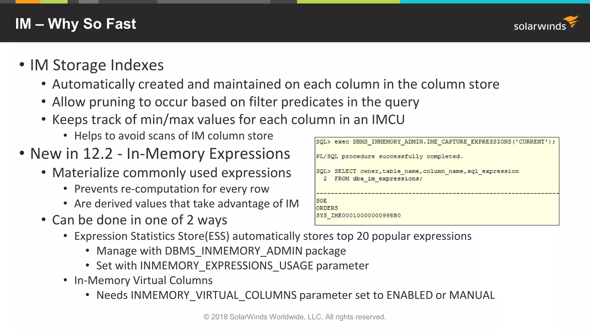 IM – Why So Fast
• IM Storage Indexes
• Automatically created and maintained on each column in the column store
• Allow pruning to occur based on filter predicates in the query
• Keeps track of min/max values for each column in an IMCU
• Helps to avoid scans of IM column store
• New in 12.2 - In-Memory Expressions
• Materialize commonly used expressions
• Prevents re-computation for every row
• Are derived values that take advantage of IM
• Can be done in one of 2 ways
• Expression Statistics Store(ESS) automatically stores top 20 popular expressions
• Manage with DBMS_INMEMORY_ADMIN package
• Set with INMEMORY_EXPRESSIONS_USAGE parameter
• In-Memory Virtual Columns
• Needs INMEMORY_VIRTUAL_COLUMNS parameter set to ENABLED or MANUAL
© 2018 SolarWinds Worldwide, LLC. All rights reserved.
 