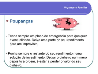 Orçamento Familiar Poupanças - Tenha sempre um plano de emergência para qualquer eventualidade. Deixe uma parte do seu rendimento para um imprevisto. - Ponha sempre o restante do seu rendimento numa solução de investimento. Deixar o dinheiro num mero depósito à ordem, é estar a perder o valor do seu dinheiro.  