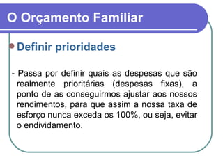 O Orçamento Familiar Definir prioridades - Passa por definir quais as despesas que são realmente prioritárias (despesas fixas), a ponto de as conseguirmos ajustar aos nossos rendimentos, para que assim a nossa taxa de esforço nunca exceda os 100%, ou seja, evitar o endividamento. 