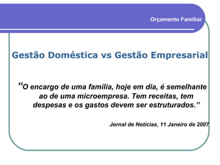 Gestão Doméstica vs Gestão Empresarial “ O encargo de uma família, hoje em dia, é semelhante ao de uma microempresa. Tem receitas, tem despesas e os gastos devem ser estruturados.” Jornal de Notícias, 11 Janeiro de 2007 Orçamento Familiar 