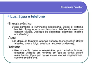 Orçamento Familiar Luz, água e telefone -Energia eléctrica:  utilize somente a iluminação necessária, utilize o sistema biorário. Apague as luzes de outras divisões da casa que estejam vazias. Desligue os aparelhos eléctricos, mesmo em stand-by. -Água:  não deixe as torneiras abertas quando desnecessário (fazer a barba, lavar a loiça, ensaboar, escovar os dentes). -Telefone:  utilize somente quando necessário, por períodos breves, tentando utilizá-lo em horários em que as tarifas sejam mais baixas. Opte por outros meios menos dispendiosos, como o email e sms. 