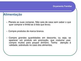 Orçamento Familiar Alimentação -  Planeie as suas compras. Não saia de casa sem saber o que quer comprar e limite-se à lista que levou.  -  Compre produtos de marca branca. - Compre grandes quantidades em desconto, ou seja, se aparecer um produto em promoção, que costuma usar, compre muitos para poupar dinheiro. Tenha  atenção à validade, sobretudo no caso dos alimentos. 