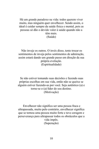 Há um grande paradoxo na vida: todos querem viver
muito, mas ninguém quer envelhecer. Sendo assim, o
ideal é cuidar sempre da saúde física e mental, pois as
pessoas só dão o devido valor à saúde quando não a
têm mais.
(Saúde)

Não inveje os outros. O invés disso, tente trocar os
sentimentos de inveja pelos sentimentos de admiração,
assim estará dando um grande passo em direção da sua
própria evolução.
(Espiritualidade)

Se não estiver tomando suas decisões e fazendo suas
próprias escolhas em sua vida, então não se queixe se
alguém estiver fazendo-as por você. Seja autêntico (a) e
torne-se o (a) líder do seu destino.
(Motivação)

Envelhecer não significa ser uma pessoa fraca e
ultrapassada, muito pelo contrário, envelhecer significa
que se tornou uma pessoa muito forte e teve coragem e
perseverança para ultrapassar todos os obstáculos que a
vida impôs.
(Superação)

10

 
