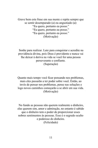 Grave bem esta frase em sua mente e repita sempre que
se sentir desemparado (a) ou angustiado (a):
“Eu quero, portanto eu posso.”
“Eu quero, portanto eu posso.”
“Eu quero, portanto eu posso.”
(Motivação)

Sonhe para realizar. Lute para conquistar e acredite na
providência divina, pois Deus é providente e nunca vai
lhe deixar à deriva na vida se você for uma pessoa
perseverante e confiante.
(Superação)

Quanto mais tempo você ficar pensando nos problemas,
mais eles passarão a ter poder sobre você. Então, ao
invés de pensar nos problemas, pense nas soluções e
logo novos caminhos começarão a se abrir em sua vida.
(Motivação)

No fundo as pessoas não querem realmente o dinheiro,
elas querem sim, amor e admiração, no entanto é sabido
que o dinheiro tem o poder de proporcionar esses
nobres sentimentos às pessoas. Esse é o segredo oculto
e poderoso do dinheiro.
(Felicidade)

11

 