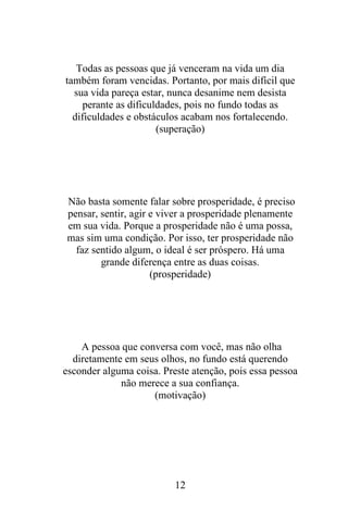 Todas as pessoas que já venceram na vida um dia
também foram vencidas. Portanto, por mais difícil que
sua vida pareça estar, nunca desanime nem desista
perante as dificuldades, pois no fundo todas as
dificuldades e obstáculos acabam nos fortalecendo.
(superação)

Não basta somente falar sobre prosperidade, é preciso
pensar, sentir, agir e viver a prosperidade plenamente
em sua vida. Porque a prosperidade não é uma possa,
mas sim uma condição. Por isso, ter prosperidade não
faz sentido algum, o ideal é ser próspero. Há uma
grande diferença entre as duas coisas.
(prosperidade)

A pessoa que conversa com você, mas não olha
diretamente em seus olhos, no fundo está querendo
esconder alguma coisa. Preste atenção, pois essa pessoa
não merece a sua confiança.
(motivação)

12

 
