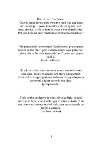 Decreto de Humildade:
“Que eu tenha forças para vencer o meu Ego que tanto
me corrompe e possa humildemente me igualar aos
meus irmãos, a minha família e aos meus semelhantes.
Por isso hoje eu peço redenção e orientação espiritual.”

Não perca mais tanto tempo focado (a) ou preocupado
(a) em querer “ter”, pois quando menos você perceber,
talvez não tenha mais tempo de “ser” quem realmente
você é.
(espiritualidade)

Se não acreditar em si mesmo, nunca terá realmente
uma vida. Terá sim, apenas um breve passatempo.
Pense sobre sua prosperidade todos os dias que logo ela
começará a fazer parte da sua vida.
(prosperidade)

Todo sonho ou desejo de construir algo belo, só terá
sucesso se beneficiar aqueles que vivem e convivem ao
seu lado, caso contrário, será tudo uma grande perda de
tempo e energia.
(Esclarecimento)

13

 