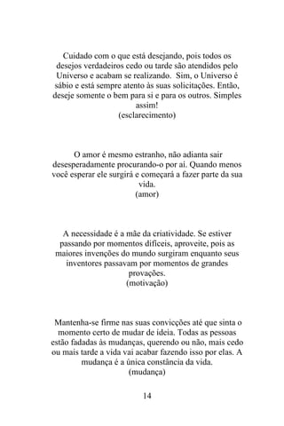 Cuidado com o que está desejando, pois todos os
desejos verdadeiros cedo ou tarde são atendidos pelo
Universo e acabam se realizando. Sim, o Universo é
sábio e está sempre atento às suas solicitações. Então,
deseje somente o bem para si e para os outros. Simples
assim!
(esclarecimento)

O amor é mesmo estranho, não adianta sair
desesperadamente procurando-o por aí. Quando menos
você esperar ele surgirá e começará a fazer parte da sua
vida.
(amor)

A necessidade é a mãe da criatividade. Se estiver
passando por momentos difíceis, aproveite, pois as
maiores invenções do mundo surgiram enquanto seus
inventores passavam por momentos de grandes
provações.
(motivação)

Mantenha-se firme nas suas convicções até que sinta o
momento certo de mudar de ideia. Todas as pessoas
estão fadadas às mudanças, querendo ou não, mais cedo
ou mais tarde a vida vai acabar fazendo isso por elas. A
mudança é a única constância da vida.
(mudança)
14

 