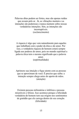 Palavras ditas podem ser fortes, mas são apenas ruídos
que ecoam pelo ar. Já, as vibrações mentais e as
intenções são poderosas e nunca mentem sobre nossas
verdadeiras intenções. Sim, as intenções são
incorruptíveis.
(esclarecimento)

A riqueza é algo que vem naturalmente para aqueles
que trabalham com o poder da ética e do amor. Por
isso, a verdadeira riqueza do homem estará sempre
ligada aos poderes do amor, pois no mundo espiritual a
palavra ética tem o mesmo significado que a palavra
amor.
(espiritualidade)

Aprimore sua intuição e fique atento com as pessoas
que se aproximam de você. É preciso que saiba: a
intenção sempre chega antes do aperto de mãos.
(atenção)

Existem pessoas milionárias e infelizes e pessoas
miseráveis e felizes. Isso acontece porque a felicidade
verdadeira do homem tem sua origem nos sentimentos
de gratidão que ele carrega dentro do seu coração.
(felicidade)

15

 