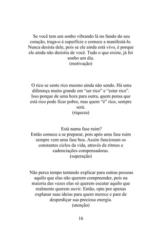 Se você tem um sonho vibrando lá no fundo do seu
coração, traga-o à superfície e comece a manifestá-lo.
Nunca desista dele, pois se ele ainda está vivo, é porque
ele ainda não desistiu de você. Tudo o que existe, já foi
sonho um dia.
(motivação)

O rico se sente rico mesmo ainda não sendo. Há uma
diferença muito grande em “ser rico” e “estar rico”.
Isso porque de uma hora para outra, quem pensa que
está rico pode ficar pobre, mas quem “é” rico, sempre
será.
(riqueza)

Está numa fase ruim?
Então comece a se preparar, pois após uma fase ruim
sempre vem uma fase boa. Assim funcionam os
constantes ciclos da vida, através de ritmos e
cadenciações compensadoras.
(superação)

Não perca tempo tentando explicar para outras pessoas
aquilo que elas não querem compreender, pois na
maioria das vezes elas só querem escutar aquilo que
realmente querem ouvir. Então, opte por apenas
explanar suas ideias para quem merece e pare de
desperdiçar sua preciosa energia.
(atenção)
16

 