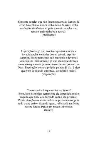 Somente aqueles que não fazem nada estão isentos de
errar. No entanto, nunca tenha medo de errar, tenha
medo sim de não tentar, pois somente aqueles que
tentam estão fadados a acertar.
(motivação)

Inspiração é algo que acontece quando a mente é
invadida pelas vontades do seu próprio espírito
superior. Esses momentos são especiais e devemos
valorizá-los imensamente, já que são nesses breves
momentos que conseguimos conversar um pouco com
Deus. Inspiração, como a própria palavra já diz, é algo
que vem do mundo espiritual, do espírito maior.
(inspiração)

Como você acha que será o seu futuro?
Bom, isso é simples: certamente ele dependerá muito
daquilo que você está fazendo com o seu presente.
Preste atenção nas suas condutas e pensamentos, pois
tudo o que estiver fazendo agora, refletirá lá na frente
no seu futuro. Pense um pouco sobre isso.
(futuro)

17

 