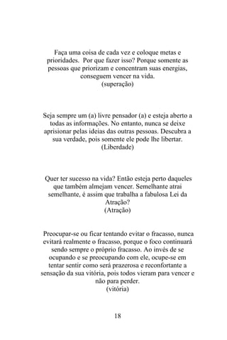 Faça uma coisa de cada vez e coloque metas e
prioridades. Por que fazer isso? Porque somente as
pessoas que priorizam e concentram suas energias,
conseguem vencer na vida.
(superação)

Seja sempre um (a) livre pensador (a) e esteja aberto a
todas as informações. No entanto, nunca se deixe
aprisionar pelas ideias das outras pessoas. Descubra a
sua verdade, pois somente ele pode lhe libertar.
(Liberdade)

Quer ter sucesso na vida? Então esteja perto daqueles
que também almejam vencer. Semelhante atrai
semelhante, é assim que trabalha a fabulosa Lei da
Atração?
(Atração)

Preocupar-se ou ficar tentando evitar o fracasso, nunca
evitará realmente o fracasso, porque o foco continuará
sendo sempre o próprio fracasso. Ao invés de se
ocupando e se preocupando com ele, ocupe-se em
tentar sentir como será prazerosa e reconfortante a
sensação da sua vitória, pois todos vieram para vencer e
não para perder.
(vitória)

18

 