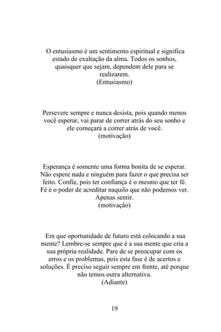 O entusiasmo é um sentimento espiritual e significa
estado de exaltação da alma. Todos os sonhos,
quaisquer que sejam, dependem dele para se
realizarem.
(Entusiasmo)

Persevere sempre e nunca desista, pois quando menos
você esperar, vai parar de correr atrás do seu sonho e
ele começará a correr atrás de você.
(motivação)

Esperança é somente uma forma bonita de se esperar.
Não espere nada e ninguém para fazer o que precisa ser
feito. Confie, pois ter confiança é o mesmo que ter fé.
Fé é o poder de acreditar naquilo que não podemos ver.
Apenas sentir.
(motivação)

Em que oportunidade de futuro está colocando a sua
mente? Lembre-se sempre que é a sua mente que cria a
sua própria realidade. Pare de se preocupar com os
erros e os problemas, pois esta fase é de acertos e
soluções. É preciso seguir sempre em frente, até porque
não temos outra alternativa.
(Adiante)

19

 