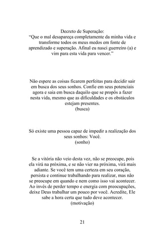 Decreto de Superação:
“Que o mal desapareça completamente da minha vida e
transforme todos os meus medos em fonte de
aprendizado e superação. Afinal eu nasci guerreiro (a) e
vim para esta vida para vencer.”

Não espere as coisas ficarem perfeitas para decidir sair
em busca dos seus sonhos. Confie em seus potenciais
agora e saia em busca daquilo que se propôs a fazer
nesta vida, mesmo que as dificuldades e os obstáculos
estejam presentes.
(busca)

Só existe uma pessoa capaz de impedir a realização dos
seus sonhos: Você.
(sonho)

Se a vitória não veio desta vez, não se preocupe, pois
ela virá na próxima, e se não vier na próxima, virá mais
adiante. Se você tem uma certeza em seu coração,
persista e continue trabalhando para realizar, mas não
se preocupe em quando e nem como isso vai acontecer.
Ao invés de perder tempo e energia com preocupações,
deixe Deus trabalhar um pouco por você. Acredite, Ele
sabe a hora certa que tudo deve acontecer.
(motivação)

21

 