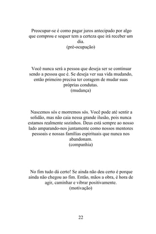Preocupar-se é como pagar juros antecipado por algo
que comprou e sequer tem a certeza que irá receber um
dia.
(pré-ocupação)

Você nunca será a pessoa que deseja ser se continuar
sendo a pessoa que é. Se deseja ver sua vida mudando,
então primeiro precisa ter coragem de mudar suas
próprias condutas.
(mudança)

Nascemos sós e morremos sós. Você pode até sentir a
solidão, mas não caia nessa grande ilusão, pois nunca
estamos realmente sozinhos. Deus está sempre ao nosso
lado amparando-nos juntamente como nossos mentores
pessoais e nossas famílias espirituais que nunca nos
abandonam.
(companhia)

No fim tudo dá certo! Se ainda não deu certo é porque
ainda não chegou ao fim. Então, mãos a obra, é hora de
agir, caminhar e vibrar positivamente.
(motivação)

22

 