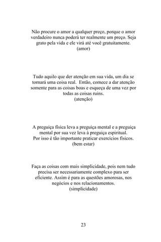 Não procure o amor a qualquer preço, porque o amor
verdadeiro nunca poderá ter realmente um preço. Seja
grato pela vida e ele virá até você gratuitamente.
(amor)

Tudo aquilo que der atenção em sua vida, um dia se
tornará uma coisa real. Então, comece a dar atenção
somente para as coisas boas e esqueça de uma vez por
todas as coisas ruins.
(atenção)

A preguiça física leva a preguiça mental e a preguiça
mental por sua vez leva à preguiça espiritual.
Por isso é tão importante praticar exercícios físicos.
(bem estar)

Faça as coisas com mais simplicidade, pois nem tudo
precisa ser necessariamente complexo para ser
eficiente. Assim é para as questões amorosas, nos
negócios e nos relacionamentos.
(simplicidade)

23

 