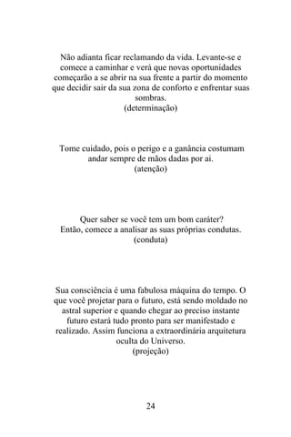 Não adianta ficar reclamando da vida. Levante-se e
comece a caminhar e verá que novas oportunidades
começarão a se abrir na sua frente a partir do momento
que decidir sair da sua zona de conforto e enfrentar suas
sombras.
(determinação)

Tome cuidado, pois o perigo e a ganância costumam
andar sempre de mãos dadas por ai.
(atenção)

Quer saber se você tem um bom caráter?
Então, comece a analisar as suas próprias condutas.
(conduta)

Sua consciência é uma fabulosa máquina do tempo. O
que você projetar para o futuro, está sendo moldado no
astral superior e quando chegar ao preciso instante
futuro estará tudo pronto para ser manifestado e
realizado. Assim funciona a extraordinária arquitetura
oculta do Universo.
(projeção)

24

 