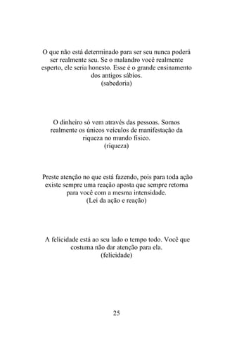 O que não está determinado para ser seu nunca poderá
ser realmente seu. Se o malandro você realmente
esperto, ele seria honesto. Esse é o grande ensinamento
dos antigos sábios.
(sabedoria)

O dinheiro só vem através das pessoas. Somos
realmente os únicos veículos de manifestação da
riqueza no mundo físico.
(riqueza)

Preste atenção no que está fazendo, pois para toda ação
existe sempre uma reação aposta que sempre retorna
para você com a mesma intensidade.
(Lei da ação e reação)

A felicidade está ao seu lado o tempo todo. Você que
costuma não dar atenção para ela.
(felicidade)

25

 