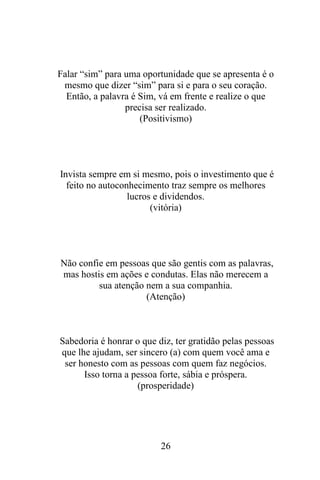 Falar “sim” para uma oportunidade que se apresenta é o
mesmo que dizer “sim” para si e para o seu coração.
Então, a palavra é Sim, vá em frente e realize o que
precisa ser realizado.
(Positivismo)

Invista sempre em si mesmo, pois o investimento que é
feito no autoconhecimento traz sempre os melhores
lucros e dividendos.
(vitória)

Não confie em pessoas que são gentis com as palavras,
mas hostis em ações e condutas. Elas não merecem a
sua atenção nem a sua companhia.
(Atenção)

Sabedoria é honrar o que diz, ter gratidão pelas pessoas
que lhe ajudam, ser sincero (a) com quem você ama e
ser honesto com as pessoas com quem faz negócios.
Isso torna a pessoa forte, sábia e próspera.
(prosperidade)

26

 