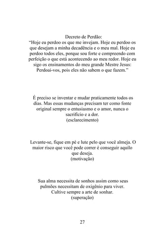Decreto de Perdão:
“Hoje eu perdoo os que me invejam. Hoje eu perdoo os
que desejam a minha decadência e o meu mal. Hoje eu
perdoo todos eles, porque sou forte e compreendo com
perfeição o que está acontecendo ao meu redor. Hoje eu
sigo os ensinamentos do meu grande Mestre Jesus:
Perdoai-vos, pois eles não sabem o que fazem.”

É preciso se inventar e mudar praticamente todos os
dias. Mas essas mudanças precisam ter como fonte
original sempre o entusiasmo e o amor, nunca o
sacrifício e a dor.
(esclarecimento)

Levante-se, fique em pé e lute pelo que você almeja. O
maior risco que você pode correr é conseguir aquilo
que deseja.
(motivação)

Sua alma necessita de sonhos assim como seus
pulmões necessitam de oxigênio para viver.
Cultive sempre a arte de sonhar.
(superação)

27

 