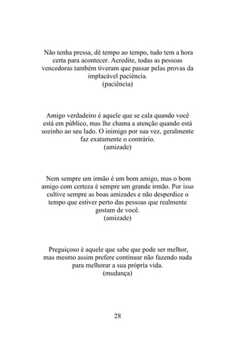 Não tenha pressa, dê tempo ao tempo, tudo tem a hora
certa para acontecer. Acredite, todas as pessoas
vencedoras também tiveram que passar pelas provas da
implacável paciência.
(paciência)

Amigo verdadeiro é aquele que se cala quando você
está em público, mas lhe chama a atenção quando está
sozinho ao seu lado. O inimigo por sua vez, geralmente
faz exatamente o contrário.
(amizade)

Nem sempre um irmão é um bom amigo, mas o bom
amigo com certeza é sempre um grande irmão. Por isso
cultive sempre as boas amizades e não desperdice o
tempo que estiver perto das pessoas que realmente
gostam de você.
(amizade)

Preguiçoso é aquele que sabe que pode ser melhor,
mas mesmo assim prefere continuar não fazendo nada
para melhorar a sua própria vida.
(mudança)

28

 
