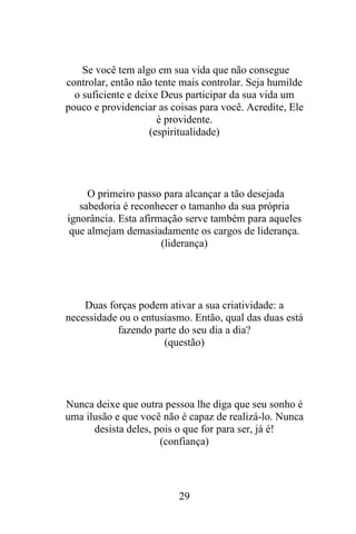 Se você tem algo em sua vida que não consegue
controlar, então não tente mais controlar. Seja humilde
o suficiente e deixe Deus participar da sua vida um
pouco e providenciar as coisas para você. Acredite, Ele
é providente.
(espiritualidade)

O primeiro passo para alcançar a tão desejada
sabedoria é reconhecer o tamanho da sua própria
ignorância. Esta afirmação serve também para aqueles
que almejam demasiadamente os cargos de liderança.
(liderança)

Duas forças podem ativar a sua criatividade: a
necessidade ou o entusiasmo. Então, qual das duas está
fazendo parte do seu dia a dia?
(questão)

Nunca deixe que outra pessoa lhe diga que seu sonho é
uma ilusão e que você não é capaz de realizá-lo. Nunca
desista deles, pois o que for para ser, já é!
(confiança)

29

 
