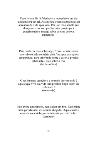 Todo rei um dia já foi plebeu e todo plebeu um dia
também será um rei. Assim funcionam os processos de
aprendizado vida após vida. Por isso todo aquele que
deseja ser vitorioso precisa estar pronto para
experimentar o amargo sabor de uma derrota.
(superação)

Para conhecer tudo sobre algo, é preciso antes saber
tudo sobre o lado contrário dele. Veja por exemplo a
temperatura: para saber tudo sobre o calor, é preciso
saber antes, tudo sobre o frio.
(lei hermética)

O ser humano grandioso e honrado deste mundo é
aquele que vive sua vida sem precisar fingir quem ele
realmente é.
(soberania)

Não existe um começo, nem existe um fim. Não existe
uma partida, nem existe uma chegada. O que existe é
somente o caminho, o caminho do guerreio da luz.
(caminho)

30

 
